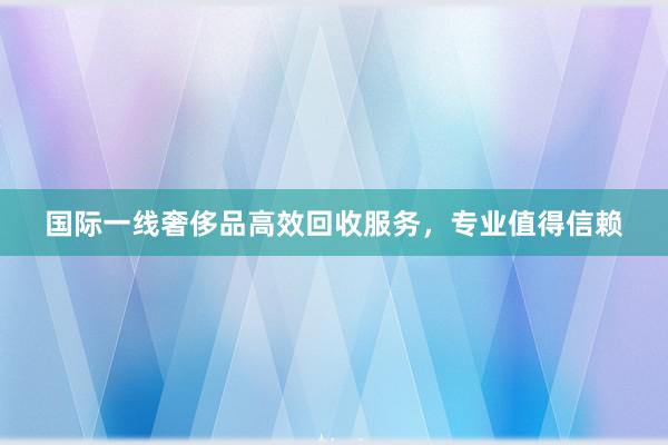 国际一线奢侈品高效回收服务，专业值得信赖