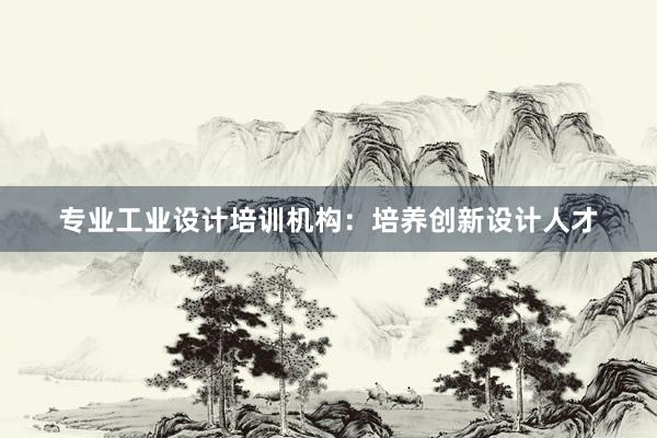 专业工业设计培训机构：培养创新设计人才